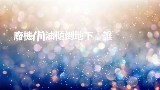 廢機(jī)油傾倒地下，誰將為環(huán)境買單？